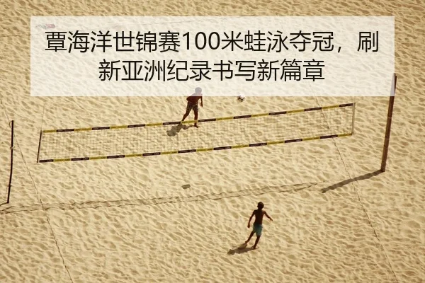 覃海洋世锦赛100米蛙泳夺冠，刷新亚洲纪录书写新篇章
